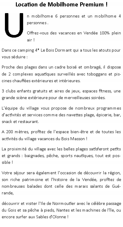 Zone de Texte: Location de Mobilhome Premium ! Un mobilhome 6 personnes et un mobilhome 4 personnes .Offrez-vous des vacances en Vende 100% plein air ! Dans ce camping 4* Le Bois Dormant qui a tous les atouts pour vous sduire :Proche des plages dans un cadre bois et ombrag, il dispose de 2 complexes aquatiques surveills avec toboggans et piscines chauffes extrieures et intrieures.3 clubs enfants gratuits et aires de jeux, espaces fitness, une grande scne extrieure pour de merveilleuses soires.L'quipe du village vous propose de nombreux programmes d'activits et services comme des navettes plage, picerie, bar, snack et restaurant.A 200 mtres, profitez de l'espace bien-tre et de toutes les activits du village vacances du Bois Masson !La proiximit du village avec les belles plages satisferont petits et grands : baignades, pche, sports nautiques, tout est possible !Votre sjour sera galement l'occasion de dcouvrir la rgion, son riche patrimoine et l'histoire de la Vende, profitez de nombreuses balades dont celle des marais salants de Gurande,dcouvrir et visiter l'Ile de Noirmoutier avec le clbre passage du Gois et sa pche  pieds, Nantes et les machines de l'le, ou encore surfer aux Sables d'Olonne !