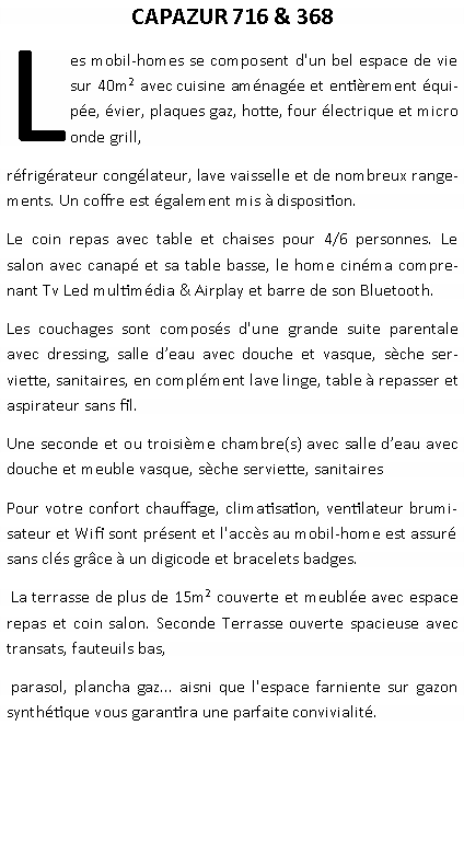 Zone de Texte: CAPAZUR 716 & 368 Les mobil-homes se composent d'un bel espace de vie sur 40m avec cuisine amnage et entirement quipe, vier, plaques gaz, hotte, four lectrique et micro onde grill, rfrigrateur conglateur, lave vaisselle et de nombreux rangements. Un coffre est galement mis  disposition.Le coin repas avec table et chaises pour 4/6 personnes. Le salon avec canap et sa table basse, le home cinma comprenant Tv Led multimdia & Airplay et barre de son Bluetooth.Les couchages sont composs d'une grande suite parentale  avec dressing, salle deau avec douche et vasque, sche serviette, sanitaires, en complment lave linge, table  repasser et aspirateur sans fil.Une seconde et ou troisime chambre(s) avec salle deau avec douche et meuble vasque, sche serviette, sanitairesPour votre confort chauffage, climatisation, ventilateur brumisateur et Wifi sont prsent et l'accs au mobil-home est assur sans cls grce  un digicode et bracelets badges. La terrasse de plus de 15m couverte et meuble avec espace repas et coin salon. Seconde Terrasse ouverte spacieuse avec transats, fauteuils bas, parasol, plancha gaz... aisni que l'espace farniente sur gazon synthtique vous garantira une parfaite convivialit.